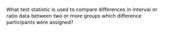 What test statistic is used to compare differences in interval or ratio data between two or more groups which difference participants were assigned?