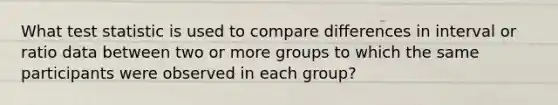 What test statistic is used to compare differences in interval or ratio data between two or more groups to which the same participants were observed in each group?