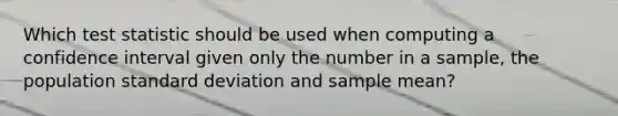 Which test statistic should be used when computing a confidence interval given only the number in a sample, the population standard deviation and sample mean?