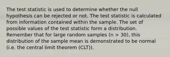 <a href='https://www.questionai.com/knowledge/kzeQt8hpQB-the-test-statistic' class='anchor-knowledge'>the test statistic</a> is used to determine whether the null hypothesis can be rejected or not. The test statistic is calculated from information contained within the sample. The set of possible values of the test statistic form a distribution. Remember that for large random samples (n > 30), this distribution of the sample mean is demonstrated to be normal (i.e. the <a href='https://www.questionai.com/knowledge/kUf7Qv1J9z-central-limit-theorem' class='anchor-knowledge'>central limit theorem</a> (CLT)).