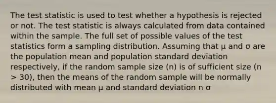 <a href='https://www.questionai.com/knowledge/kzeQt8hpQB-the-test-statistic' class='anchor-knowledge'>the test statistic</a> is used to test whether a hypothesis is rejected or not. The test statistic is always calculated from data contained within the sample. The full set of possible values of the test statistics form a sampling distribution. Assuming that µ and σ are the population mean and population <a href='https://www.questionai.com/knowledge/kqGUr1Cldy-standard-deviation' class='anchor-knowledge'>standard deviation</a> respectively, if the random sample size (n) is of sufficient size (n > 30), then the means of the random sample will be normally distributed with mean µ and standard deviation n σ