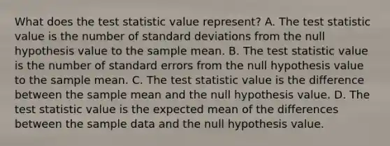 What does <a href='https://www.questionai.com/knowledge/kzeQt8hpQB-the-test-statistic' class='anchor-knowledge'>the test statistic</a> value​ represent? A. The test statistic value is the number of <a href='https://www.questionai.com/knowledge/kqGUr1Cldy-standard-deviation' class='anchor-knowledge'>standard deviation</a>s from the null hypothesis value to the sample mean. B. The test statistic value is the number of standard errors from the null hypothesis value to the sample mean. C. The test statistic value is the difference between the sample mean and the null hypothesis value. D. The test statistic value is the expected mean of the differences between the sample data and the null hypothesis value.