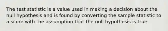 The test statistic is a value used in making a decision about the null hypothesis and is found by converting the sample statistic to a score with the assumption that the null hypothesis is true.