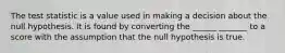 The test statistic is a value used in making a decision about the null hypothesis. It is found by converting the ______ _______​ to a score​ with the assumption that the null hypothesis is true.