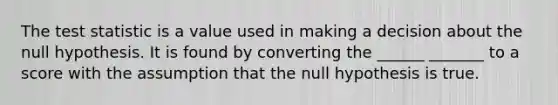 <a href='https://www.questionai.com/knowledge/kzeQt8hpQB-the-test-statistic' class='anchor-knowledge'>the test statistic</a> is a value used in making a decision about the null hypothesis. It is found by converting the ______ _______​ to a score​ with the assumption that the null hypothesis is true.