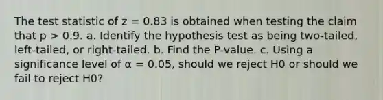 The test statistic of z = 0.83 is obtained when testing the claim that p > 0.9. a. Identify the hypothesis test as being​ two-tailed, left-tailed, or​ right-tailed. b. Find the​ P-value. c. Using a significance level of α = 0.05​, should we reject H0 or should we fail to reject H0​?