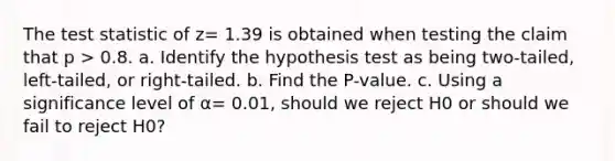 The test statistic of z= 1.39 is obtained when testing the claim that p > 0.8. a. Identify the hypothesis test as being​ two-tailed, left-tailed, or​ right-tailed. b. Find the​ P-value. c. Using a significance level of α= 0.01​, should we reject H0 or should we fail to reject H0​?