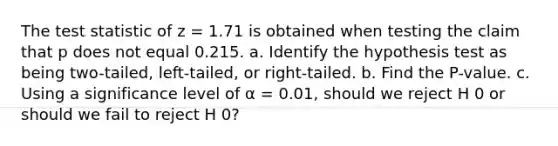 The test statistic of z = 1.71 is obtained when testing the claim that p does not equal 0.215. a. Identify the hypothesis test as being​ two-tailed, left-tailed, or​ right-tailed. b. Find the​ P-value. c. Using a significance level of α = 0.01​, should we reject H 0 or should we fail to reject H 0​?