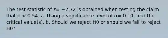 The test statistic of z= −2.72 is obtained when testing the claim that p < 0.54. a. Using a significance level of α= 0.10​, find the critical​ value(s). b. Should we reject H0 or should we fail to reject H0​?