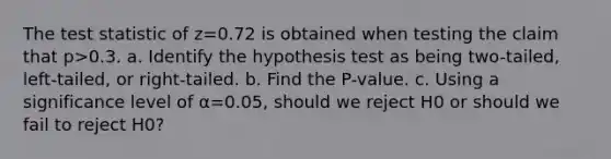 The test statistic of z=0.72 is obtained when testing the claim that p>0.3. a. Identify the hypothesis test as being​ two-tailed, left-tailed, or​ right-tailed. b. Find the​ P-value. c. Using a significance level of α=0.05​, should we reject H0 or should we fail to reject H0​?