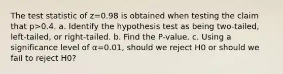 The test statistic of z=0.98 is obtained when testing the claim that p>0.4. a. Identify the hypothesis test as being​ two-tailed, left-tailed, or​ right-tailed. b. Find the​ P-value. c. Using a significance level of α=0.01​, should we reject H0 or should we fail to reject H0​?