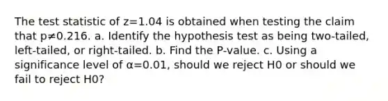 The test statistic of z=1.04 is obtained when testing the claim that p≠0.216. a. Identify the hypothesis test as being​ two-tailed, left-tailed, or​ right-tailed. b. Find the​ P-value. c. Using a significance level of α=0.01​, should we reject H0 or should we fail to reject H0​?