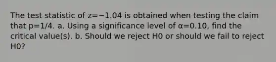 The test statistic of z=−1.04 is obtained when testing the claim that p=1/4. a. Using a significance level of α=0.10​, find the critical​ value(s). b. Should we reject H0 or should we fail to reject H0​?