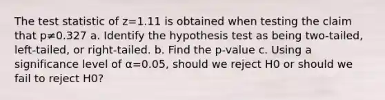 The test statistic of z=1.11 is obtained when testing the claim that p≠0.327 a. Identify the hypothesis test as being​ two-tailed, left-tailed, or​ right-tailed. b. Find the p-value c. Using a significance level of α=0.05​, should we reject H0 or should we fail to reject H0​?