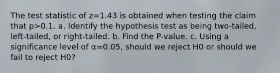 The test statistic of z=1.43 is obtained when testing the claim that p>0.1. a. Identify the hypothesis test as being​ two-tailed, left-tailed, or​ right-tailed. b. Find the​ P-value. c. Using a significance level of α=0.05​, should we reject H0 or should we fail to reject H0​?