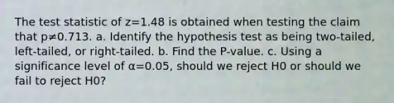 The test statistic of z=1.48 is obtained when testing the claim that p≠0.713. a. Identify the hypothesis test as being​ two-tailed, left-tailed, or​ right-tailed. b. Find the​ P-value. c. Using a significance level of α=0.05​, should we reject H0 or should we fail to reject H0​?