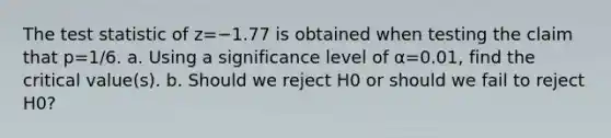 <a href='https://www.questionai.com/knowledge/kzeQt8hpQB-the-test-statistic' class='anchor-knowledge'>the test statistic</a> of z=−1.77 is obtained when testing the claim that p=1/6. a. Using a significance level of α=0.01​, find the critical​ value(s). b. Should we reject H0 or should we fail to reject H0​?