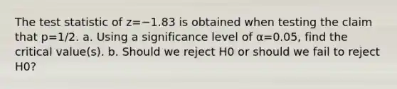 The test statistic of z=−1.83 is obtained when testing the claim that p=1/2. a. Using a significance level of α=0.05​, find the critical​ value(s). b. Should we reject H0 or should we fail to reject H0​?