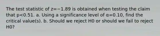 The test statistic of z=−1.89 is obtained when testing the claim that p<0.51. a. Using a significance level of α=0.10​, find the critical​ value(s). b. Should we reject H0 or should we fail to reject H0​?