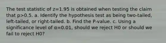 <a href='https://www.questionai.com/knowledge/kzeQt8hpQB-the-test-statistic' class='anchor-knowledge'>the test statistic</a> of z=1.95 is obtained when testing the claim that p>0.5. a. Identify the hypothesis test as being​ two-tailed, left-tailed, or​ right-tailed. b. Find the​ P-value. c. Using a significance level of α=0.01​, should we reject H0 or should we fail to reject H0​?