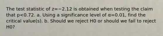 The test statistic of z=−2.12 is obtained when testing the claim that p<0.72. a. Using a significance level of α=0.01​, find the critical​ value(s). b. Should we reject H0 or should we fail to reject H0​?