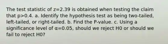 The test statistic of z=2.39 is obtained when testing the claim that p>0.4. a. Identify the hypothesis test as being​ two-tailed, left-tailed, or​ right-tailed. b. Find the​ P-value. c. Using a significance level of α=0.05​, should we reject H0 or should we fail to reject H0​?