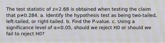 The test statistic of z=2.68 is obtained when testing the claim that p≠0.284. a. Identify the hypothesis test as being​ two-tailed, left-tailed, or​ right-tailed. b. Find the​ P-value. c. Using a significance level of α=0.05​, should we reject H0 or should we fail to reject H0?