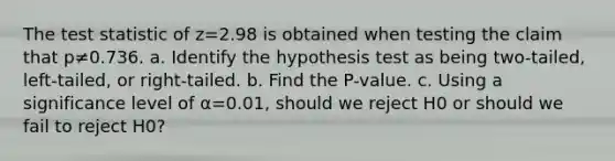 The test statistic of z=2.98 is obtained when testing the claim that p≠0.736. a. Identify the hypothesis test as being​ two-tailed, left-tailed, or​ right-tailed. b. Find the​ P-value. c. Using a significance level of α=0.01​, should we reject H0 or should we fail to reject H0​?