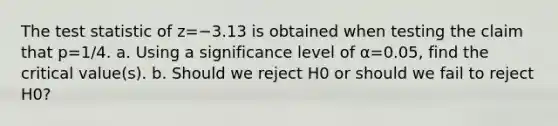 <a href='https://www.questionai.com/knowledge/kzeQt8hpQB-the-test-statistic' class='anchor-knowledge'>the test statistic</a> of z=−3.13 is obtained when testing the claim that p=1/4. a. Using a significance level of α=0.05​, find the critical​ value(s). b. Should we reject H0 or should we fail to reject H0​?