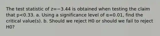 The test statistic of z=−3.44 is obtained when testing the claim that p<0.33. a. Using a significance level of α=0.01​, find the critical​ value(s). b. Should we reject H0 or should we fail to reject H0​?