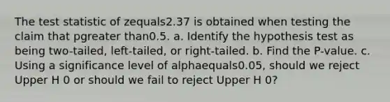 The test statistic of zequals2.37 is obtained when testing the claim that pgreater than0.5. a. Identify the hypothesis test as being​ two-tailed, left-tailed, or​ right-tailed. b. Find the​ P-value. c. Using a significance level of alphaequals0.05​, should we reject Upper H 0 or should we fail to reject Upper H 0​?