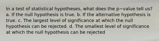 In a test of statistical hypotheses, what does the p−value tell us? a. If the null hypothesis is true. b. If the alternative hypothesis is true. c. The largest level of significance at which the null hypothesis can be rejected. d. The smallest level of significance at which the null hypothesis can be rejected