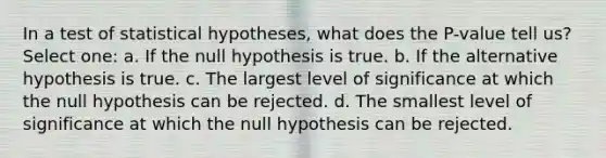 In a test of statistical hypotheses, what does the P-value tell us? Select one: a. If the null hypothesis is true. b. If the alternative hypothesis is true. c. The largest level of significance at which the null hypothesis can be rejected. d. The smallest level of significance at which the null hypothesis can be rejected.