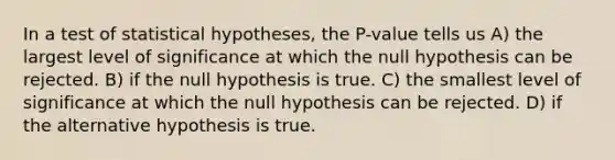 In a test of statistical hypotheses, the P-value tells us A) the largest level of significance at which the null hypothesis can be rejected. B) if the null hypothesis is true. C) the smallest level of significance at which the null hypothesis can be rejected. D) if the alternative hypothesis is true.