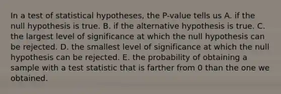 In a test of statistical hypotheses, the P-value tells us A. if the null hypothesis is true. B. if the alternative hypothesis is true. C. the largest level of significance at which the null hypothesis can be rejected. D. the smallest level of significance at which the null hypothesis can be rejected. E. the probability of obtaining a sample with a test statistic that is farther from 0 than the one we obtained.