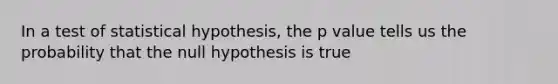 In a test of statistical hypothesis, the p value tells us the probability that the null hypothesis is true