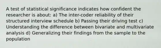 A test of statistical significance indicates how confident the researcher is about: a) The inter-coder reliability of their structured interview schedule b) Passing their driving test c) Understanding the difference between bivariate and multivariate analysis d) Generalizing their findings from the sample to the population