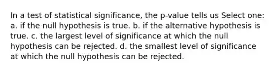 In a test of statistical significance, the p-value tells us Select one: a. if the null hypothesis is true. b. if the alternative hypothesis is true. c. the largest level of significance at which the null hypothesis can be rejected. d. the smallest level of significance at which the null hypothesis can be rejected.