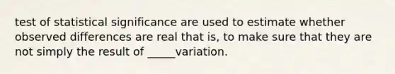 test of statistical significance are used to estimate whether observed differences are real that is, to make sure that they are not simply the result of _____variation.