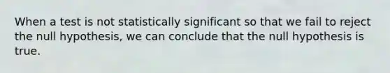 When a test is not statistically significant so that we fail to reject the null hypothesis, we can conclude that the null hypothesis is true.