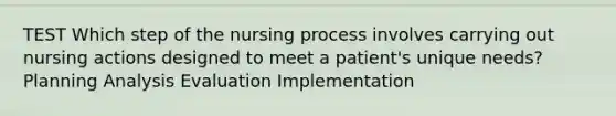 TEST Which step of the nursing process involves carrying out nursing actions designed to meet a patient's unique needs? Planning Analysis Evaluation Implementation