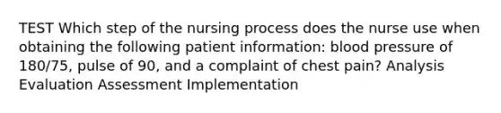 TEST Which step of the nursing process does the nurse use when obtaining the following patient information: blood pressure of 180/75, pulse of 90, and a complaint of chest pain? Analysis Evaluation Assessment Implementation