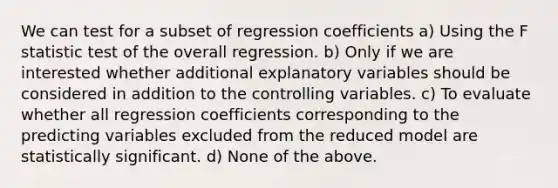 We can test for a subset of regression coefficients a) Using the F statistic test of the overall regression. b) Only if we are interested whether additional explanatory variables should be considered in addition to the controlling variables. c) To evaluate whether all regression coefficients corresponding to the predicting variables excluded from the reduced model are statistically significant. d) None of the above.