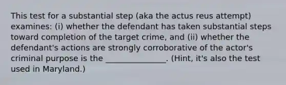 This test for a substantial step (aka the actus reus attempt) examines: (i) whether the defendant has taken substantial steps toward completion of the target crime, and (ii) whether the defendant's actions are strongly corroborative of the actor's criminal purpose is the _______________. (Hint, it's also the test used in Maryland.)