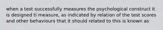 when a test successfully measures the psychological construct it is designed ti measure, as indicated by relation of the test scores and other behaviours that it should related to this is known as