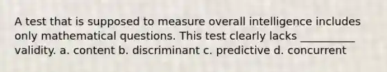 A test that is supposed to measure overall intelligence includes only mathematical questions. This test clearly lacks __________ validity. a. content b. discriminant c. predictive d. concurrent