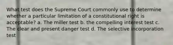 What test does the Supreme Court commonly use to determine whether a particular limitation of a constitutional right is acceptable? a. The miller test b. the compelling interest test c. The clear and present danger test d. The selective incorporation test