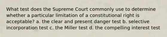 What test does the Supreme Court commonly use to determine whether a particular limitation of a constitutional right is acceptable? a. the clear and present danger test b. selective incorporation test c. the Miller test d. the compelling interest test