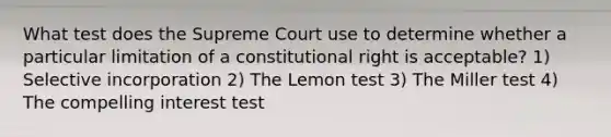 What test does the Supreme Court use to determine whether a particular limitation of a constitutional right is acceptable? 1) Selective incorporation 2) The Lemon test 3) The Miller test 4) The compelling interest test