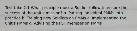 Test take 2.1 What principle must a Soldier follow to ensure the success of the unit's mission? a. Putting individual PMMs into practice b. Training new Soldiers on PMMs c. Implementing the unit's PMMs d. Advising the FST member on PMMs